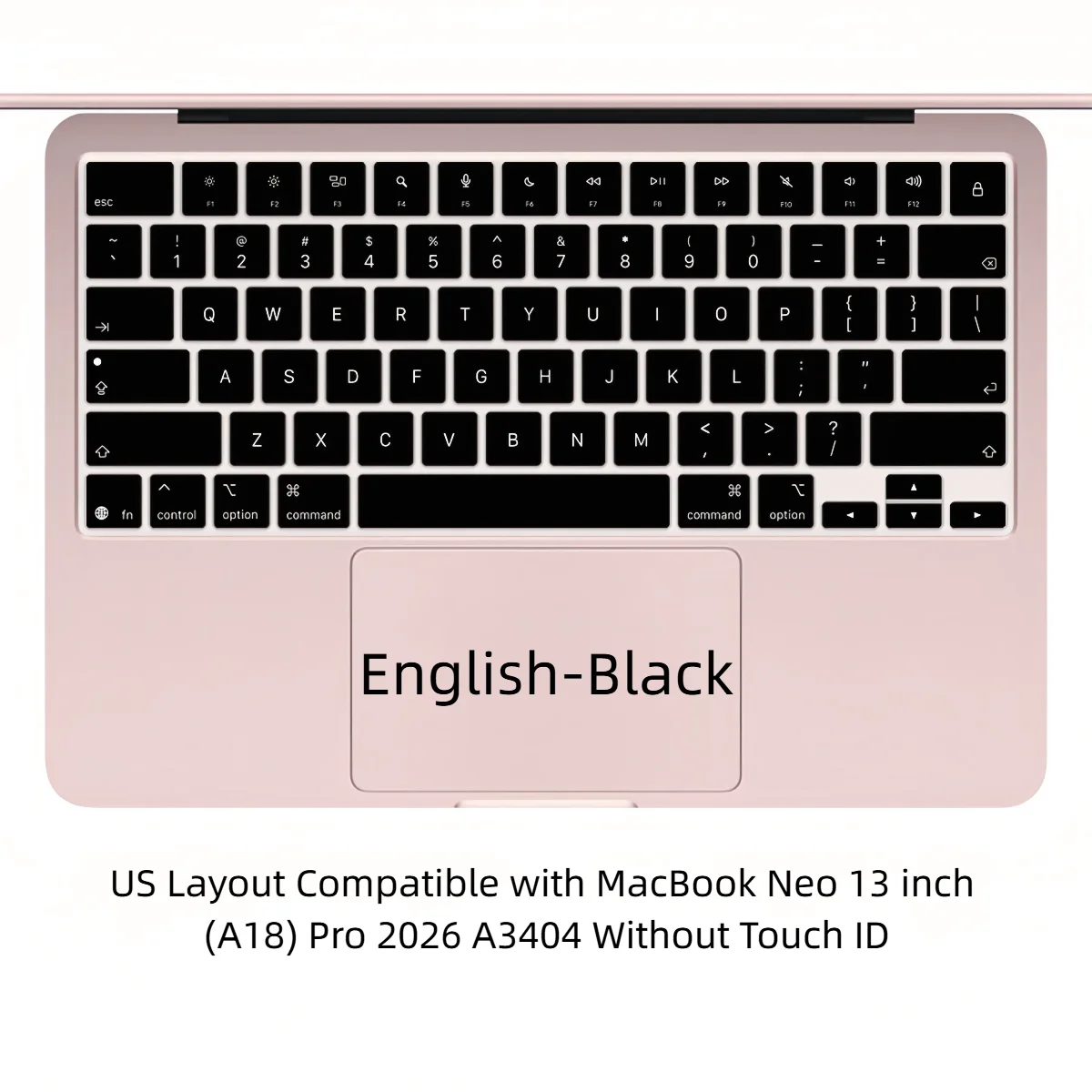Ultra-thin&Soft English Keyboard Cover Skin US for with MacBook Neo 13 inch (A18) Pro 2026 Model A3404 256GB Without Touch ID
Ultra-thin&Soft English Keyboard Cover Skin US for with MacBook Neo 13 inch (A18) Pro 2026 Model A3404 256GB Without Touch ID