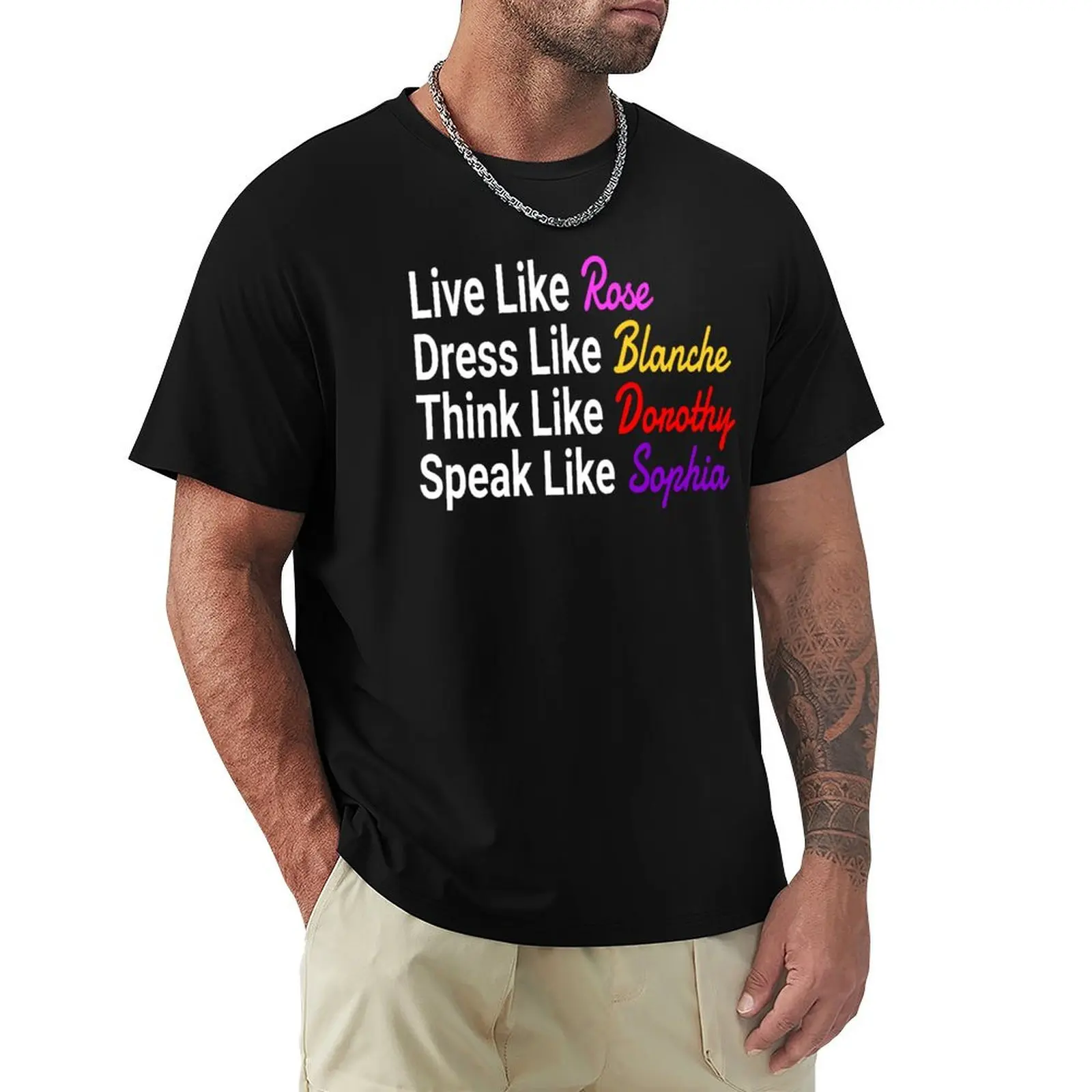 The Golden Girls - Live Like Rose Dress Like Blanche Think Like Dorothy Speak Sophia T-Shirt topping men tshirt
The Golden Girls - Live Like Rose Dress Like Blanche Think Like Dorothy Speak Sophia T-Shirt topping men tshirt