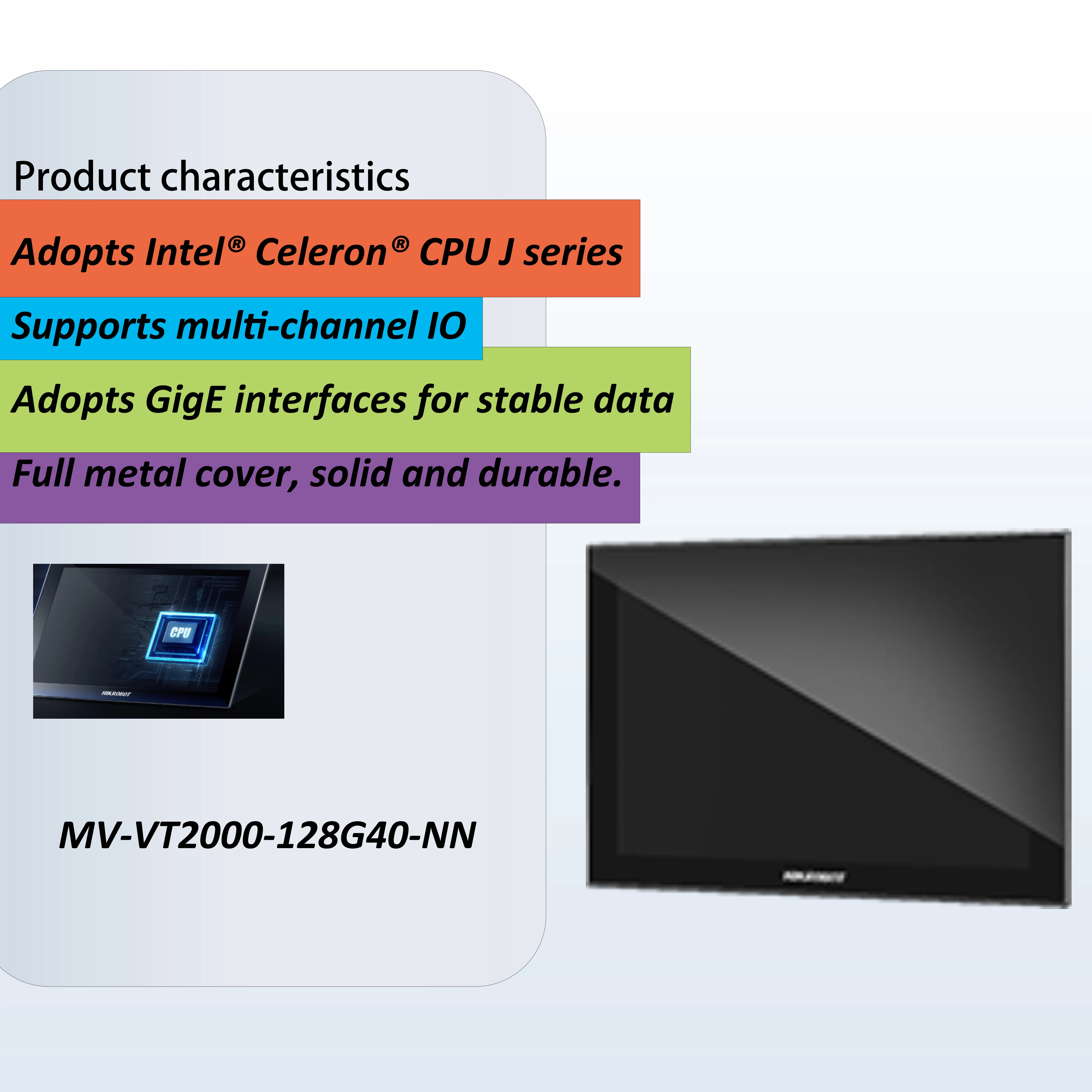 ПК с панелью зрения серии MV-VT2000 использует Intel ® Цлеррон ® Процессор серии J и многоточечный емкостный сенсорный экран,
ПК с панелью зрения серии MV-VT2000 использует Intel ® Цлеррон ® Процессор серии J и многоточечный емкостный сенсорный экран,