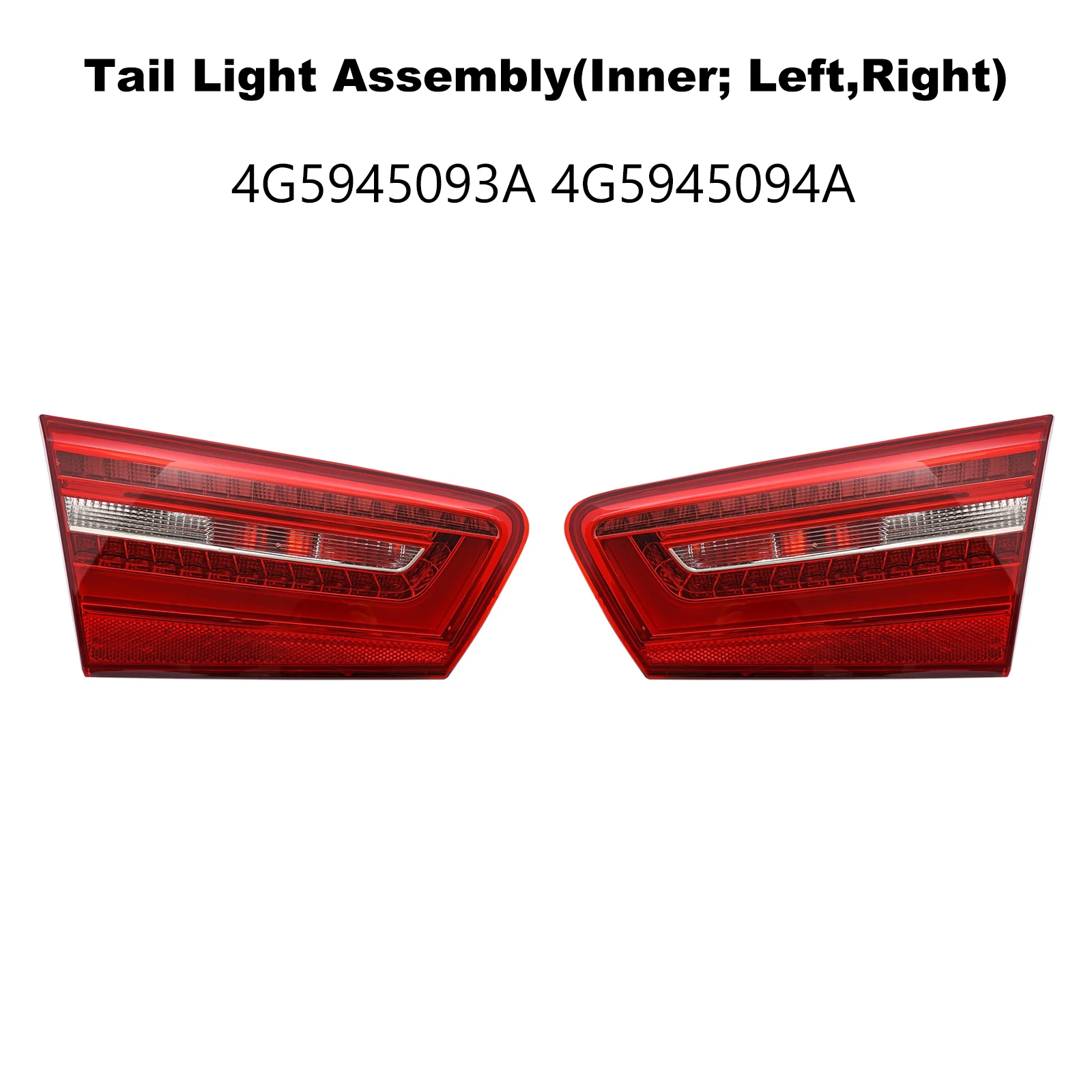 4G5945093A 4G5945094A Tail Light Assembly for AUDI A6 C7 4G2 4GC 2.0TDI 2.0TFSI 2.8FSI 3.0TDI 3.0TFSI S6 quattro 2012- L/R Inner
4G5945093A 4G5945094A Tail Light Assembly for AUDI A6 C7 4G2 4GC 2.0TDI 2.0TFSI 2.8FSI 3.0TDI 3.0TFSI S6 quattro 2012- L/R Inner