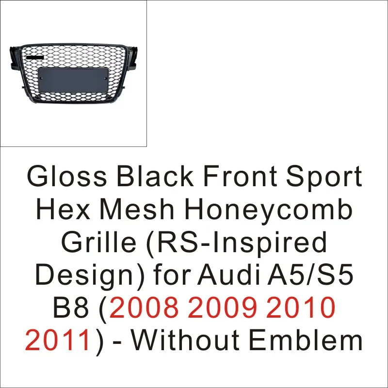 Gloss Black Front Sport Hex Mesh Honeycomb Grille (RS-Inspired Design) for Audi A5/S5 B8 (2008 2009 2010 2011) - Without Emblem
Gloss Black Front Sport Hex Mesh Honeycomb Grille (RS-Inspired Design) for Audi A5/S5 B8 (2008 2009 2010 2011) - Without Emblem