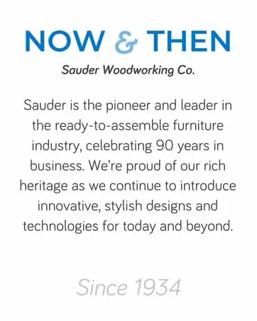 Sauder continues to introduce innovative, stylish designs and technologies for today and beyond.