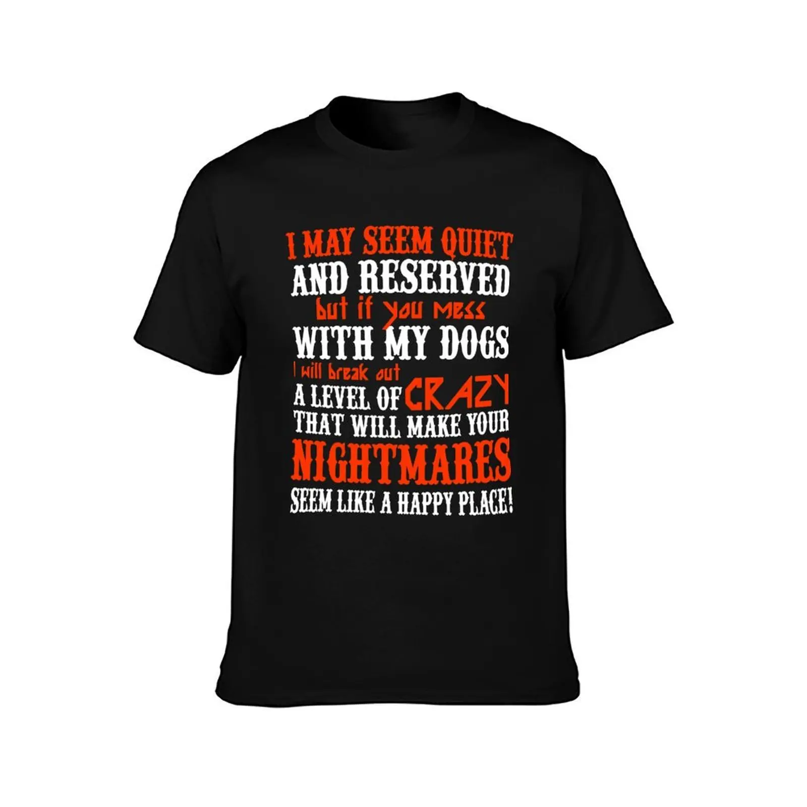 I MAY SEEM QUIETAND RESERVED BUT IF YOU MESS WITH MY DOGS I WILL BREAK OUT A LEVEL OF CRAZY THAT WILL MAKE YOUR NIGHTMAR T-Shirt