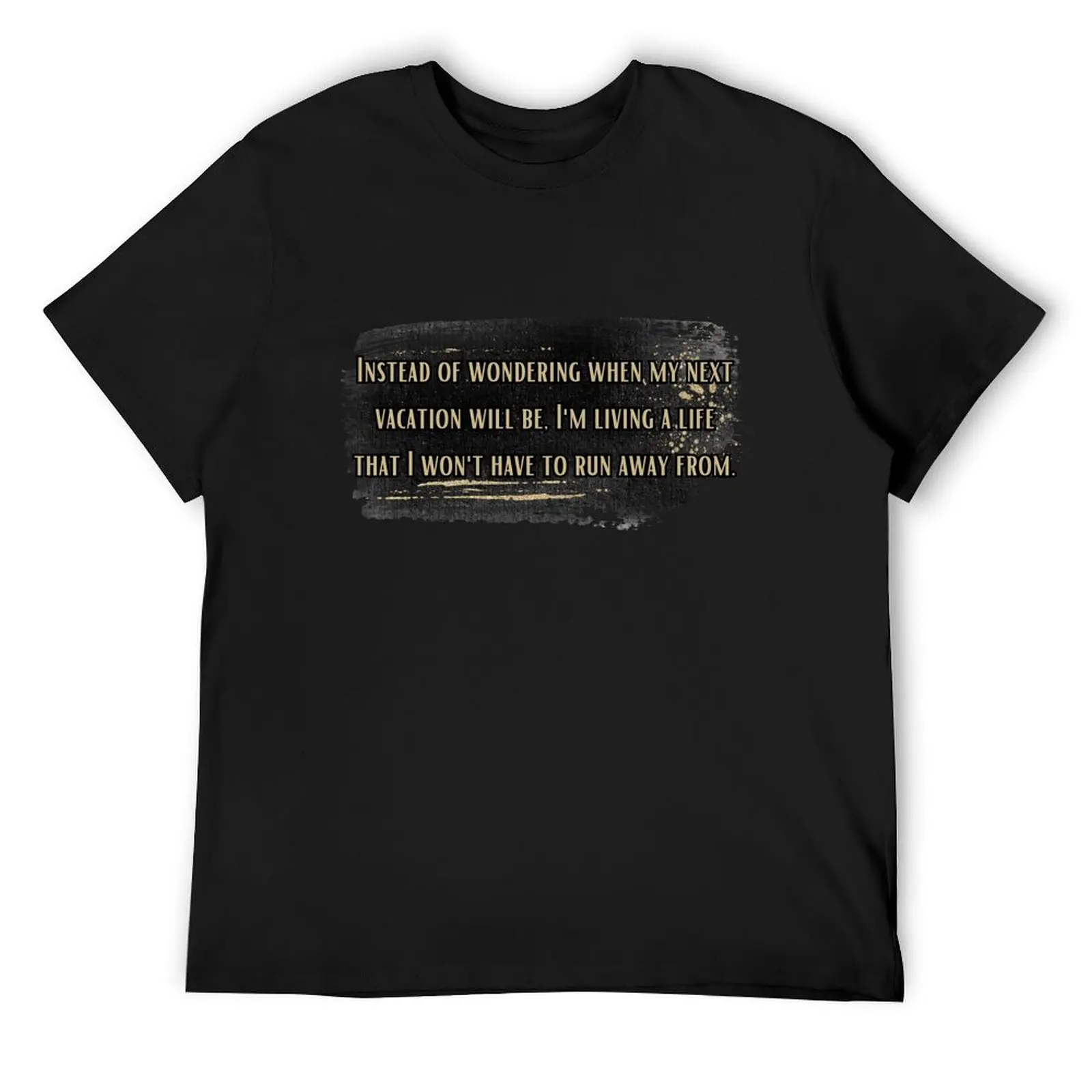 

Instead of wondering when my next vacation will be, I'm living a life that I won't have to run away from. T-Shirt